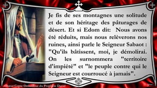 Chœur Copte Orthodoxe du Prophète DavidChœur Copte Orthodoxe du Prophète David
Je fis de ses montagnes une solitude
et de son héritage des pâturages de
désert. Et si Edom dit: Nous avons
été réduits, mais nous relèverons nos
ruines, ainsi parle le Seigneur Sabaot :
"Qu'ils bâtissent, moi, je démolirai.
On les surnommera "territoire
d'impiété" et "le peuple contre qui le
Seigneur est courroucé à jamais".
3ème
 