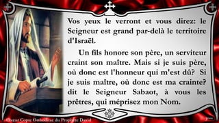 Chœur Copte Orthodoxe du Prophète DavidChœur Copte Orthodoxe du Prophète David
Vos yeux le verront et vous direz: le
Seigneur est grand par-delà le territoire
d'Israël.
Un fils honore son père, un serviteur
craint son maître. Mais si je suis père,
où donc est l'honneur qui m'est dû? Si
je suis maître, où donc est ma crainte?
dit le Seigneur Sabaot, à vous les
prêtres, qui méprisez mon Nom.
3ème
 