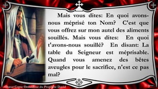 Chœur Copte Orthodoxe du Prophète DavidChœur Copte Orthodoxe du Prophète David
Mais vous dites: En quoi avons-
nous méprisé ton Nom? C'est que
vous offrez sur mon autel des aliments
souillés. Mais vous dites: En quoi
t'avons-nous souillé? En disant: La
table du Seigneur est méprisable.
Quand vous amenez des bêtes
aveugles pour le sacrifice, n'est ce pas
mal?
3ème
 