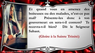 Chœur Copte Orthodoxe du Prophète DavidChœur Copte Orthodoxe du Prophète David
Et quand vous en amenez des
boiteuses ou des malades, n'est-ce pas
mal? Présente-les donc à ton
gouverneur: en sera-t-il content? Te
recevra-t-il bien? Dit le Seigneur
Sabaot.
(Gloire à la Sainte Trinité)
3ème
 