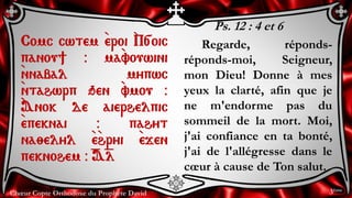 Chœur Copte Orthodoxe du Prophète David
Ps. 12 : 4 et 6
Regarde, réponds-
réponds-moi, Seigneur,
mon Dieu! Donne à mes
yeux la clarté, afin que je
ne m'endorme pas du
sommeil de la mort. Moi,
j'ai confiance en ta bonté,
j'ai de l'allégresse dans le
cœur à cause de Ton salut.
Comc cwtem `eroi `P[oic
panou] @ ma`vouwini
`nnabal mypwc
`ntahwrp qen `vmou @
`Anok de aierhelpic
`epeknai @ pahyt
na;elyl `e`hryi `ejen
peknohem @ =A=l
3ème
 