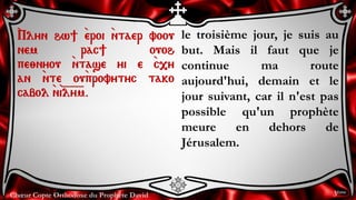 Chœur Copte Orthodoxe du Prophète David
le troisième jour, je suis au
but. Mais il faut que je
continue ma route
aujourd'hui, demain et le
jour suivant, car il n'est pas
possible qu'un prophète
meure en dehors de
Jérusalem.
`Plyn hw] `eroi `ntaer voou
nem rac] ouoh
pe;nyou `ntase yi e `c,y
an `nte ou`provytyc tako
cabol `n`i=l=y=m.
3ème
 