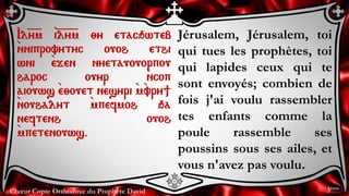Chœur Copte Orthodoxe du Prophète David
Jérusalem, Jérusalem, toi
qui tues les prophètes, toi
qui lapides ceux qui te
sont envoyés; combien de
fois j'ai voulu rassembler
tes enfants comme la
poule rassemble ses
poussins sous ses ailes, et
vous n'avez pas voulu.
`Il=y=m `i=l=y=m ;y etacqwteb
`nniprovytyc ouoh ethi
wni `ejen nyetauouorpou
haroc ouyr `ncop
aiouws `e;ouet nesyri `m`vry]
`nouhalyt `mpefmoh qa
neftenh ouoh
`mpetenouws.
3ème
 