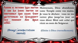 Chœur Copte Orthodoxe du Prophète David
Maintenant, Dieu abandonne
votre Temple entre vos mains.
Je vous le déclare: vous ne me
verrez plus jusqu'au jour où
vous direz: Béni soit celui qui
vient au nom du Seigneur.
(Gloire à Dieu éternellement)
Hyppe ic petenyi `f,y nwten
] jw de `mmoc nwten je
`nnetennau `eroi icjen ]nou
satetenjoc je `f`cmarwout
`nje pe;nyou qen `vran
`mP=o=c.
(Ouwst `mpievaggelion
`e;ouab)
3ème
 