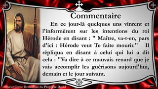 Chœur Copte Orthodoxe du Prophète DavidChœur Copte Orthodoxe du Prophète David
Commentaire
En ce jour-là quelques uns vinrent et
l'informèrent sur les intentions du roi
Hérode en disant : " Maître, va-t-en, pars
d'ici : Hérode veut Te faite mourir." Il
répliqua en disant à celui qui lui a dit
cela : "Va dire à ce mauvais renard que je
vais accomplir les guérisons aujourd'hui,
demain et le jour suivant.
3ème
 