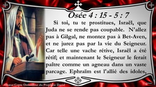 Chœur Copte Orthodoxe du Prophète DavidChœur Copte Orthodoxe du Prophète David
Osée 4 : 15 - 5 : 7
Si toi, tu te prostitues, Israël, que
Juda ne se rende pas coupable. N'allez
pas à Gilgal, ne montez pas à Bet-Aven,
et ne jurez pas par la vie du Seigneur.
Car telle une vache rétive, Israël a été
rétif; et maintenant le Seigneur le ferait
paître comme un agneau dans un vaste
parcage. Ephraïm est l'allié des idoles,
6ème
 
