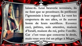 Chœur Copte Orthodoxe du Prophète DavidChœur Copte Orthodoxe du Prophète David
laisse-le. Leur beuverie terminée, ils
ne font que se prostituer; ils préfèrent
l'ignominie à leur orgueil. Le vent les
emportera de ses ailes, et ils auront
honte de leurs sacrifices. Ecoutez
ceci, prêtres, sois attentive, maison
d'Israël, maison du roi, prête l'oreille.
Car c'est vous que concerne le droit,
mais vous avez été un piège à Miçpa,
6ème
 