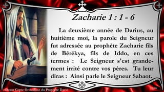 Chœur Copte Orthodoxe du Prophète DavidChœur Copte Orthodoxe du Prophète David
Zacharie 1 : 1 - 6
La deuxième année de Darius, au
huitième moi, la parole du Seigneur
fut adressée au prophète Zacharie fils
de Bérékya, fils de Iddo, en ces
termes : Le Seigneur s'est grande-
ment irrité contre vos pères. Tu leur
diras : Ainsi parle le Seigneur Sabaot.
1ère
 