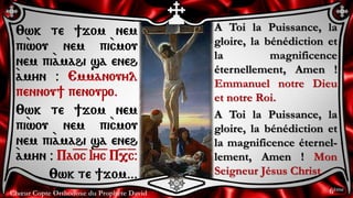 Chœur Copte Orthodoxe du Prophète David 6ème
A Toi la Puissance, la
gloire, la bénédiction et
la magnificence
éternellement, Amen !
Emmanuel notre Dieu
et notre Roi.
A Toi la Puissance, la
gloire, la bénédiction et
la magnificence éternel-
lement, Amen ! Mon
Seigneur Jésus Christ.
:wk te ]jom nem
pi`wou nem pi`cmou
nem pi``amahi sa eneh
`amyn @ Emmanouyl
pennou] penouro.
:wk te ]jom nem
pi`wou nem pi`cmou
nem pi``amahi sa eneh
`amyn @ Pa=o=c I=y=c P=,=c@
:wk te ]jom...
 