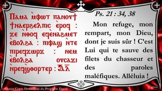 Chœur Copte Orthodoxe du Prophète David
Ps. 21 : 34, 38
Mon refuge, mon
rempart, mon Dieu,
dont je suis sûr ! C’est
Lui qui te sauve des
filets du chasseur et
des paroles
maléfiques. Alléluia !
Pama `mvwt panou]
]naerhelpic `erof @
je `n;of ef`enahmet
`ebolha @ pivas `nte
pirefjwrj @ nem
`ebolha oucaji
`nref`s;orter @ =A=l
6ème
 
