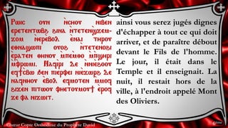 Chœur Copte Orthodoxe du Prophète David
ainsi vous serez jugés dignes
d'échapper à tout ce qui doit
arriver, et de paraître débout
devant le Fils de l'homme.
Le jour, il était dans le
Temple et il enseignait. La
nuit, il restait hors de la
ville, à l'endroit appelé Mont
des Oliviers.
Rwic oun `ncyou niben
eretentwbh hina `nteten`sjem-
jom `ner`ebol `enai tyrou
e;naswpi ouoh `ntetenohi
`eraten ;ynou `mpe`m;o `m`psyri
`m`vrwmi. Naf`iri de `nni`ehoou
ef]`cbw qen piervei ni`ejwrh de
nafnyou `ebol efmoten `mmof
hijen pitwou vyetoumou] `erof
je va nijwit.
6ème
 