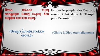 Chœur Copte Orthodoxe du Prophète David
Et tout le peuple, dès l'aurore,
venait à lui dans le Temple
pour l'écouter.
(Gloire à Dieu éternellement)
Ouoh pilaoc tyrf
nafswrp `mmof harof qen
piervei `ecwtem `erof.
(Ouwst `mpievaggelion
`e;ouab)
6ème
 