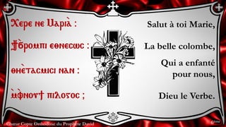 Chœur Copte Orthodoxe du Prophète David
Salut à toi Marie,
La belle colombe,
Qui a enfanté
pour nous,
Dieu le Verbe.
<ere ne Mari`a @
}`÷rompi e;necwc @
;y`etacmici nan @
`m`vnou] pilogoc &
6ème
 
