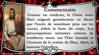 Chœur Copte Orthodoxe du Prophète DavidChœur Copte Orthodoxe du Prophète David
Commentaire
Comme un médecin, le Christ notre
Dieu soignait gratuitement en disant
que l'excès de nourriture pèse sur les
coeurs, réduit la force du corps. Les
préoccupations terrestres attirent de
nombreux maux sur l'être humain et
l'écartent de la crainte de Dieu. Alors, le
mauvais l'étouffera,
6ème
 