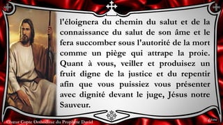 Chœur Copte Orthodoxe du Prophète DavidChœur Copte Orthodoxe du Prophète David
l'éloignera du chemin du salut et de la
connaissance du salut de son âme et le
fera succomber sous l'autorité de la mort
comme un piège qui attrape la proie.
Quant à vous, veiller et produisez un
fruit digne de la justice et du repentir
afin que vous puissiez vous présenter
avec dignité devant le juge, Jésus notre
Sauveur.
6ème
 