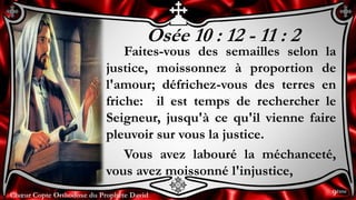 Chœur Copte Orthodoxe du Prophète DavidChœur Copte Orthodoxe du Prophète David
Osée 10 : 12 - 11 : 2
Faites-vous des semailles selon la
justice, moissonnez à proportion de
l'amour; défrichez-vous des terres en
friche: il est temps de rechercher le
Seigneur, jusqu'à ce qu'il vienne faire
pleuvoir sur vous la justice.
Vous avez labouré la méchanceté,
vous avez moissonné l'injustice,
9ème
 
