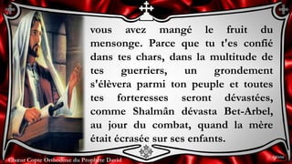 Chœur Copte Orthodoxe du Prophète DavidChœur Copte Orthodoxe du Prophète David
vous avez mangé le fruit du
mensonge. Parce que tu t'es confié
dans tes chars, dans la multitude de
tes guerriers, un grondement
s'élèvera parmi ton peuple et toutes
tes forteresses seront dévastées,
comme Shalmân dévasta Bet-Arbel,
au jour du combat, quand la mère
était écrasée sur ses enfants.
9ème
 