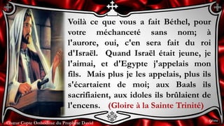 Chœur Copte Orthodoxe du Prophète DavidChœur Copte Orthodoxe du Prophète David
Voilà ce que vous a fait Béthel, pour
votre méchanceté sans nom; à
l'aurore, oui, c'en sera fait du roi
d'Israël. Quand Israël était jeune, je
l'aimai, et d'Egypte j'appelais mon
fils. Mais plus je les appelais, plus ils
s'écartaient de moi; aux Baals ils
sacrifiaient, aux idoles ils brûlaient de
l'encens. (Gloire à la Sainte Trinité)
9ème
 
