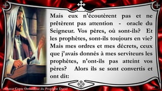 Chœur Copte Orthodoxe du Prophète DavidChœur Copte Orthodoxe du Prophète David
Mais eux n'écoutèrent pas et ne
prêtèrent pas attention - oracle du
Seigneur. Vos pères, où sont-ils? Et
les prophètes, sont-ils toujours en vie?
Mais mes ordres et mes décrets, ceux
que j'avais donnés à mes serviteurs les
prophètes, n'ont-ils pas atteint vos
pères? Alors ils se sont convertis et
ont dit:
1ère
 