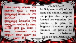 Chœur Copte Orthodoxe du Prophète David
Ps. 32 : 10, 11
Le Seigneur a déjoué les
plans des nations, Anéanti
les projets des peuples.
Anéanti les complots des
princes ; le plan du
Seigneur demeure pour
toujours, les projets de
Son cœur subsistent
d’âge en âge. Alléluia !
`P[oic najer nico[ni `nte
nie;noc `ebol @ ouoh
`fnaswsf `nnimomek `nte
hanlaoc @ ouoh
`fnaswsf `mpico[ni `nte
niar,wn `pco[ni de `n;of
`m`P=[=c sop sa `eneh @
ouoh nimokmek `nte
pefhyt icjen jwou sa
jwou @ =A=l
9ème
 