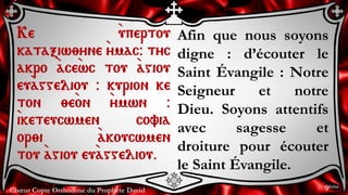 Chœur Copte Orthodoxe du Prophète David
Afin que nous soyons
digne : d’écouter le
Saint Évangile : Notre
Seigneur et notre
Dieu. Soyons attentifs
avec sagesse et
droiture pour écouter
le Saint Évangile.
Ke `upertou
kataxiw;yne `ymac@ tyc
akro `ace`wc tou `agiou
eu`aggeliou @ kurion ke
ton ;e`on `ymwn @
`iketeucwmen covia
or;i `akoucwmen
tou `agiou eu`aggeliou.
9ème
 