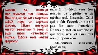 Chœur Copte Orthodoxe du Prophète David
mais à l'intérieur vous êtes
remplis de cupidité et de
méchanceté. Insensés. Celui
qui a fait l'extérieur n'a-t-il
pas fait aussi l'intérieur.
Donnez plutôt en aumône ce
que vous avez, et alors tout
sera pur pour vous.
Malheureux êtes-vous,
pharisiens,
caqoun de `mmwten
meh `nhwlem nem ponyri`a.
Niathyt my vy an etaf;ami`e
cabol `n;of on af;ami`e
caqoun. `Plyn nyetsop
myitou e;metnay t ouoh ic
hwb niben cetoubyout
nwten. Alla ouoi nwten
ivariceoc
9ème
 