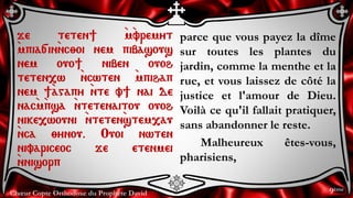 Chœur Copte Orthodoxe du Prophète David
parce que vous payez la dîme
sur toutes les plantes du
jardin, comme la menthe et la
rue, et vous laissez de côté la
justice et l'amour de Dieu.
Voilà ce qu'il fallait pratiquer,
sans abandonner le reste.
Malheureux êtes-vous,
pharisiens,
je teten] `m`vremyt
`mpia[in`nc;oi nem pibasous
nem ouo] niben ouoh
teten,w `ncwten `mpihap
nem ]`agapy `nte v] nai de
nac`m`psa `ntetenaitou ouoh
nike,wouni `nteten`stem,au
`nca ;ynou. Ouoi nwten
nivariceoc je etenmei
`nnisorp
9ème
 