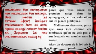 Chœur Copte Orthodoxe du Prophète David
parce que vous aimez les
premiers rangs dans les
synagogues, et les salutations
sur les places publiques.
Malheureux êtes-vous, parce
que vous êtes comme ces
tombeaux qu'on ne voit pas et
sur lesquels on marche sans le
savoir.
Alors un docteur de la loi prit la
parole:
`mma`nhemci qen nicunagwgy
nem niacpacmoc qen ni`agora.
Ouoi nwten je
tetenoi `m`vry] `nni`mhau
ete`nceouwnh `ebol an ouoh
nirwmi e;mosi hijwou `nce`emi
an. Aferouw de `nje
ouai `nninomikoc pejaf af
9ème
 
