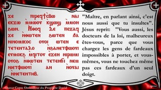 Chœur Copte Orthodoxe du Prophète David
"Maître, en parlant ainsi, c'est
nous aussi que tu insultes".
Jésus reprit: "Vous aussi, les
docteurs de la loi, malheureux
êtes-vous, parce que vous
chargez les gens de fardeaux
impossibles à porter, et vous-
mêmes, vous ne touchez même
pas ces fardeaux d'un seul
doigt.
je piref]`cbw nai
ekjw `mmwou `ksws `mmon
hwn. `N;of de pejaf
je `n;wten hwten qa
ninomikoc ouoi wten e
tetentalo `nhanetvwoui
eumokh `mfitou `ejen nirwmi
ouoh `n;wten teten[i nem
nietvwou`i an `nouai
`nnetentyb.
9ème
 