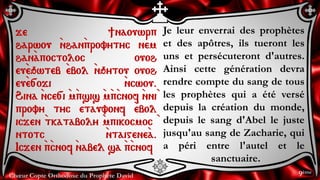 Chœur Copte Orthodoxe du Prophète David
Je leur enverrai des prophètes
et des apôtres, ils tueront les
uns et persécuteront d'autres.
Ainsi cette génération devra
rendre compte du sang de tous
les prophètes qui a été versé
depuis la création du monde,
depuis le sang d'Abel le juste
jusqu'au sang de Zacharie, qui
a péri entre l'autel et le
sanctuaire.
je ]naouwrp
harwou `nhan`provytyc nem
han`apoctoloc ouoh
eu`eqwteb `ebol `nqytou ouoh
eu`e[oji `ncwou.
Hina `nce[i `m`psis `m`p`cnof `nni`
provy tyc etauvonf `ebol
icjen `tkataboly `mpikocmoc `
ntotc `ntaigene`a.
Icjen `p`cnof `nabel sa `p`cnof
9ème
 