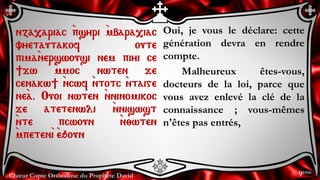 Chœur Copte Orthodoxe du Prophète David
Oui, je vous le déclare: cette
génération devra en rendre
compte.
Malheureux êtes-vous,
docteurs de la loi, parce que
vous avez enlevé la clé de la
connaissance ; vous-mêmes
n'êtes pas entrés,
nza,ariac `psyri `mbara,iac
vyetautakof oute
pima`nerswousi nem piyi ce
]jw `mmoc nwten je
cenakw] `ncwf `ntotc `ntaige
ne`a. Ouoi nwten `nninomikoc
je atetenwli `nniswst
`nte pcwoun `n;wten
`mpeten`i `eqoun
9ème
 