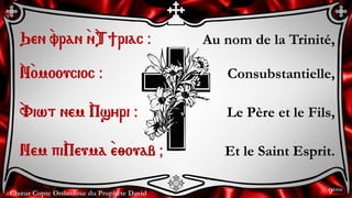 Chœur Copte Orthodoxe du Prophète David
Au nom de la Trinité,
Consubstantielle,
Le Père et le Fils,
Et le Saint Esprit.
Qen `vran `n`T]riac @
`N`omooucioc @
`Viwt nem `Psyri @
Nem pi`Peuma `e;ouab &
9ème
 