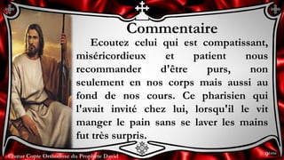 Chœur Copte Orthodoxe du Prophète DavidChœur Copte Orthodoxe du Prophète David
Commentaire
Ecoutez celui qui est compatissant,
miséricordieux et patient nous
recommander d'être purs, non
seulement en nos corps mais aussi au
fond de nos cours. Ce pharisien qui
l'avait invité chez lui, lorsqu'il le vit
manger le pain sans se laver les mains
fut très surpris.
9ème
 