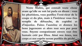 Chœur Copte Orthodoxe du Prophète DavidChœur Copte Orthodoxe du Prophète David
Notre Maître, qui connaît toute chose
avant qu'elle ne soit lui parla en disant : vous
les pharisiens, vous purifiez l'exté-rieur de la
coupe et du plat, mais à l'intérieur vous êtes
remplis de débauche, de cupidité et
d'injustice. Faites l'aumône et donnez les
bons jugements et alors tout sera pur pour
vous. Soyons compatissant envers tout être
humain créé par Dieu. Ainsi nos âmes, nos
corps et nos esprits seront purifiés du péché.
9ème
 