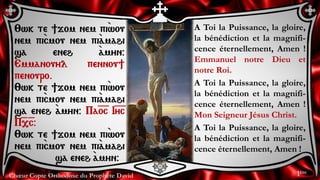 Chœur Copte Orthodoxe du Prophète David
A Toi la Puissance, la gloire,
la bénédiction et la magnifi-
cence éternellement, Amen !
Emmanuel notre Dieu et
notre Roi.
A Toi la Puissance, la gloire,
la bénédiction et la magnifi-
cence éternellement, Amen !
Mon Seigneur Jésus Christ.
A Toi la Puissance, la gloire,
la bénédiction et la magnifi-
cence éternellement, Amen !
:wk te ]jom nem pi`wou
nem pi`cmou nem pi``amahi
sa eneh `amyn@
Emmanouyl pennou]
penouro.
:wk te ]jom nem pi`wou
nem pi`cmou nem pi``amahi
sa eneh `amyn@ Pa=o=c I=y=c
P=,=c@
:wk te ]jom nem pi`wou
nem pi`cmou nem pi``amahi
sa eneh `amyn@
1ère
 