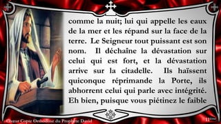 Chœur Copte Orthodoxe du Prophète DavidChœur Copte Orthodoxe du Prophète David
comme la nuit; lui qui appelle les eaux
de la mer et les répand sur la face de la
terre. Le Seigneur tout puissant est son
nom. Il déchaîne la dévastation sur
celui qui est fort, et la dévastation
arrive sur la citadelle. Ils haïssent
quiconque réprimande la Porte, ils
abhorrent celui qui parle avec intégrité.
Eh bien, puisque vous piétinez le faible
11ème
 