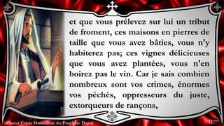 Chœur Copte Orthodoxe du Prophète DavidChœur Copte Orthodoxe du Prophète David
et que vous prélevez sur lui un tribut
de froment, ces maisons en pierres de
taille que vous avez bâties, vous n'y
habiterez pas; ces vignes délicieuses
que vous avez plantées, vous n'en
boirez pas le vin. Car je sais combien
nombreux sont vos crimes, énormes
vos péchés, oppresseurs du juste,
extorqueurs de rançons,
11ème
 