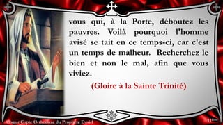 Chœur Copte Orthodoxe du Prophète DavidChœur Copte Orthodoxe du Prophète David
vous qui, à la Porte, déboutez les
pauvres. Voilà pourquoi l'homme
avisé se tait en ce temps-ci, car c'est
un temps de malheur. Recherchez le
bien et non le mal, afin que vous
viviez.
(Gloire à la Sainte Trinité)
11ème
 