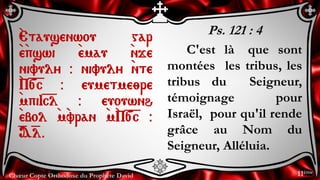 Chœur Copte Orthodoxe du Prophète David
Ps. 121 : 4
C'est là que sont
montées les tribus, les
tribus du Seigneur,
témoignage pour
Israël, pour qu'il rende
grâce au Nom du
Seigneur, Alléluia.
`Etausenwou gar
`e`pswi `emau `nje
nivuly @ nivuly `nte
`P=[=c @ eumetme;re
`mpiI=c=l @ euouwnh
``ebol `m`vran `m`P=[=c @
=A=l.
11ème
 