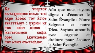 Chœur Copte Orthodoxe du Prophète David
Afin que nous soyons
digne : d’écouter le
Saint Évangile : Notre
Seigneur et notre
Dieu. Soyons attentifs
avec sagesse et
droiture pour écouter
le Saint Évangile.
Ke `upertou
kataxiw;yne `ymac@ tyc
akro `ace`wc tou `agiou
eu`aggeliou @ kurion ke
ton ;e`on `ymwn @
`iketeucwmen covia
or;i `akoucwmen
tou `agiou eu`aggeliou.
11ème
 