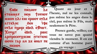 Chœur Copte Orthodoxe du Prophète David
Quant au jour et à
l'heure, nul ne les connaît,
pas même les anges dans le
ciel, pas même le Fils, mais
seulement le Père.
Prenez garde, veillez; car
vous ne savez pas quand
viendra le moment. Il en est
comme d'un homme parti
en voyage :
E;be pi`ehoou de
`ete`mmau nem ]ounou
`mmon `hli `emi `erwou oude
aggeloc qen `tve
oude `psyri `ebyl `e~Viwt.
Joust `ebol rwic
`ari`proceu,ec;e `ntetenc
woun gar an je `;nau pe
picyou.
11ème
 