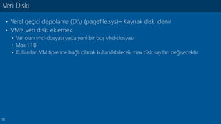 10
• Yerel geçici depolama (D:) (pagefile.sys)– Kaynak diski denir
• VM’e veri diski eklemek
• Var olan vhd-dosyası yada yeni bir boş vhd-dosyası
• Max 1 TB
• Kullanılan VM tiplerine bağlı olarak kullanılabilecek max disk sayıları değişecektir.
Veri Diski
 