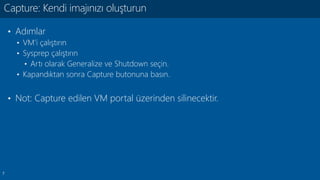 7
• Adımlar
• VM’i çalıştırın
• Sysprep çalıştırın
• Artı olarak Generalize ve Shutdown seçin.
• Kapandıktan sonra Capture butonuna basın.
• Not: Capture edilen VM portal üzerinden silinecektir.
Capture: Kendi imajınızı oluşturun
 