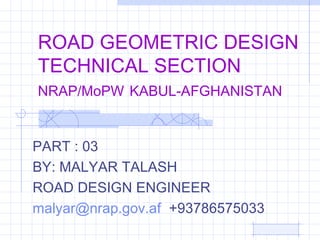 ROAD GEOMETRIC DESIGN
TECHNICAL SECTION
NRAP/MoPW KABUL-AFGHANISTAN
PART : 03
BY: MALYAR TALASH
ROAD DESIGN ENGINEER
malyar@nrap.gov.af +93786575033
 