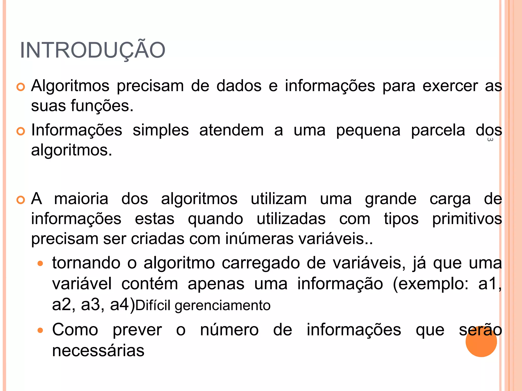 INTRODUÇÃO
 Algoritmos precisam de dados e informações para exercer as
suas funções.
 Informações simples atendem a uma pequena parcela dos
algoritmos.
 A maioria dos algoritmos utilizam uma grande carga de
informações estas quando utilizadas com tipos primitivos
precisam ser criadas com inúmeras variáveis..
 tornando o algoritmo carregado de variáveis, já que uma
variável contém apenas uma informação (exemplo: a1,
a2, a3, a4)Difícil gerenciamento
 Como prever o número de informações que serão
necessárias
3
 
