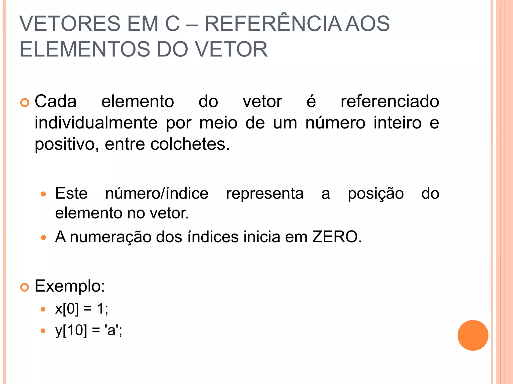 VETORES EM C – REFERÊNCIA AOS
ELEMENTOS DO VETOR
 Cada elemento do vetor é referenciado
individualmente por meio de um número inteiro e
positivo, entre colchetes.
 Este número/índice representa a posição do
elemento no vetor.
 A numeração dos índices inicia em ZERO.
 Exemplo:
 x[0] = 1;
 y[10] = 'a';
 