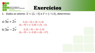 Exercícios
1. Dados os vetores 𝑢 = (2, −3) e 𝑣 = (−1,4), determinar:
a)
b)
v
u 2
3 
v
u 2
3 
3. 2, −3 + 2 −1, 4
6, −9 + −2, 8 = (4, −1)
3. 2, −3 − 2 −1, 4
6, −9 − −2, 8 = (8, −17)
 