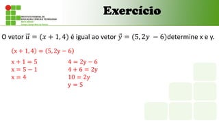 Exercício
O vetor 𝑢 = (𝑥 + 1, 4) é igual ao vetor 𝑦 = (5, 2𝑦 − 6)determine x e y.
x + 1, 4 = 5, 2y − 6
x + 1 = 5
x = 5 − 1
x = 4
4 = 2y − 6
4 + 6 = 2y
10 = 2y
y = 5
 