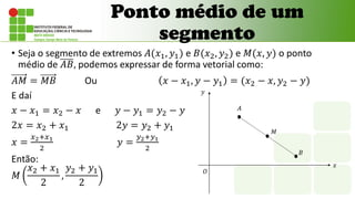 • Seja o segmento de extremos 𝐴(𝑥1, 𝑦1) e 𝐵(𝑥2, 𝑦2) e 𝑀(𝑥, 𝑦) o ponto
médio de 𝐴𝐵, podemos expressar de forma vetorial como:
𝐴𝑀 = 𝑀𝐵 Ou 𝑥 − 𝑥1, 𝑦 − 𝑦1 = (𝑥2 − 𝑥, 𝑦2 − 𝑦)
E daí
𝑥 − 𝑥1 = 𝑥2 − 𝑥 e 𝑦 − 𝑦1 = 𝑦2 − 𝑦
2𝑥 = 𝑥2 + 𝑥1 2𝑦 = 𝑦2 + 𝑦1
𝑥 =
𝑥2+𝑥1
2
𝑦 =
𝑦2+𝑦1
2
Então:
𝑀
𝑥2 + 𝑥1
2
,
𝑦2 + 𝑦1
2
Ponto médio de um
segmento
𝐴
𝑂
𝑥
𝑦
𝐵
𝑀
 