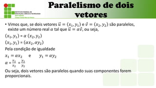 • Vimos que, se dois vetores 𝑢 = 𝑥1, 𝑦1 e 𝑣 = 𝑥2, 𝑦2 são paralelos,
existe um número real 𝛼 tal que 𝑢 = 𝛼𝑣, ou seja,
𝑥1, 𝑦1 = 𝛼 𝑥2, 𝑦2
𝑥1, 𝑦1 = 𝛼𝑥2, 𝛼𝑦2
Pela condição de igualdade
𝑥1 = 𝛼𝑥2 e 𝑦1 = 𝛼𝑦2
𝛼 =
𝑥1
𝑥2
=
𝑦1
𝑦2
Ou seja, dois vetores são paralelos quando suas componentes forem
proporcionais.
Paralelismo de dois
vetores
 